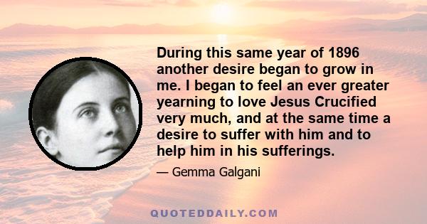 During this same year of 1896 another desire began to grow in me. I began to feel an ever greater yearning to love Jesus Crucified very much, and at the same time a desire to suffer with him and to help him in his