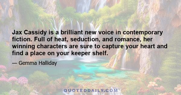 Jax Cassidy is a brilliant new voice in contemporary fiction. Full of heat, seduction, and romance, her winning characters are sure to capture your heart and find a place on your keeper shelf.