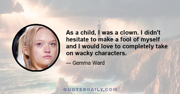 As a child, I was a clown. I didn't hesitate to make a fool of myself and I would love to completely take on wacky characters.