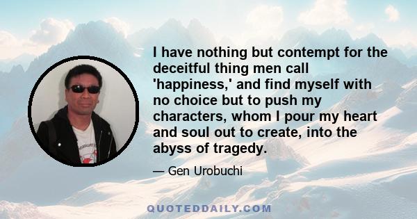 I have nothing but contempt for the deceitful thing men call 'happiness,' and find myself with no choice but to push my characters, whom I pour my heart and soul out to create, into the abyss of tragedy.