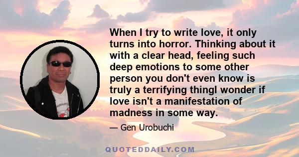 When I try to write love, it only turns into horror. Thinking about it with a clear head, feeling such deep emotions to some other person you don't even know is truly a terrifying thingI wonder if love isn't a