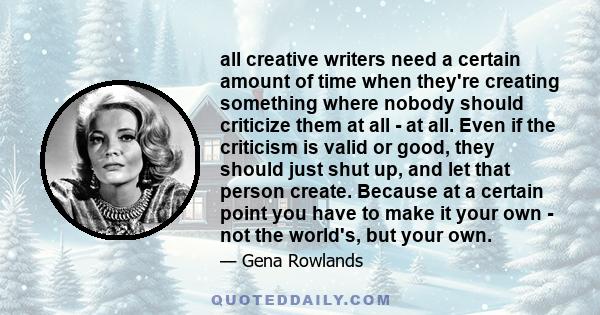 all creative writers need a certain amount of time when they're creating something where nobody should criticize them at all - at all. Even if the criticism is valid or good, they should just shut up, and let that