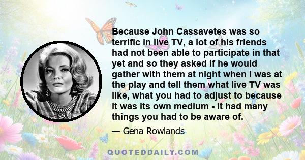 Because John Cassavetes was so terrific in live TV, a lot of his friends had not been able to participate in that yet and so they asked if he would gather with them at night when I was at the play and tell them what