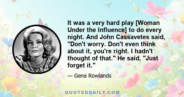 It was a very hard play [Woman Under the Influence] to do every night. And John Cassavetes said, Don't worry. Don't even think about it, you're right. I hadn't thought of that. He said, Just forget it.