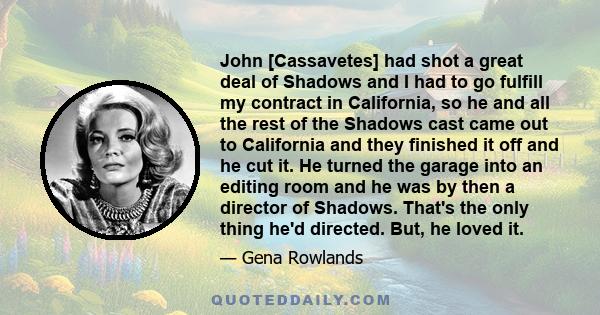 John [Cassavetes] had shot a great deal of Shadows and I had to go fulfill my contract in California, so he and all the rest of the Shadows cast came out to California and they finished it off and he cut it. He turned