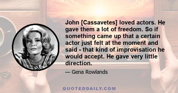 John [Cassavetes] loved actors. He gave them a lot of freedom. So if something came up that a certain actor just felt at the moment and said - that kind of improvisation he would accept. He gave very little direction.