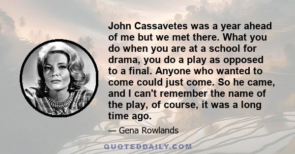 John Cassavetes was a year ahead of me but we met there. What you do when you are at a school for drama, you do a play as opposed to a final. Anyone who wanted to come could just come. So he came, and I can't remember