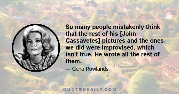 So many people mistakenly think that the rest of his [John Cassavetes] pictures and the ones we did were improvised, which isn't true. He wrote all the rest of them.