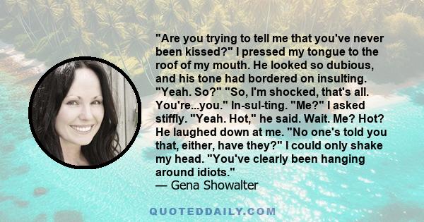 Are you trying to tell me that you've never been kissed? I pressed my tongue to the roof of my mouth. He looked so dubious, and his tone had bordered on insulting. Yeah. So? So, I'm shocked, that's all. You're...you.