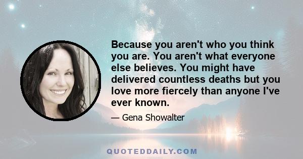 Because you aren't who you think you are. You aren't what everyone else believes. You might have delivered countless deaths but you love more fiercely than anyone I've ever known.