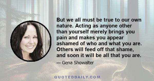 But we all must be true to our own nature. Acting as anyone other than yourself merely brings you pain and makes you appear ashamed of who and what you are. Others will feed off that shame, and soon it will be all that