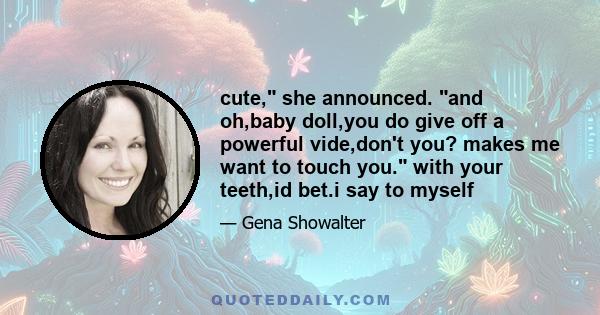 cute, she announced. and oh,baby doll,you do give off a powerful vide,don't you? makes me want to touch you. with your teeth,id bet.i say to myself