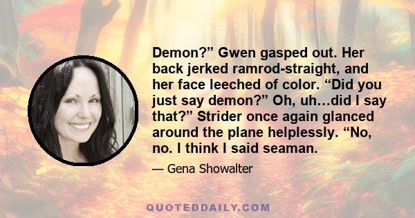 Demon?” Gwen gasped out. Her back jerked ramrod-straight, and her face leeched of color. “Did you just say demon?” Oh, uh…did I say that?” Strider once again glanced around the plane helplessly. “No, no. I think I said