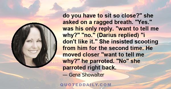 do you have to sit so close? she asked on a ragged breath. Yes. was his only reply. want to tell me why? no. (Darius replied) i don't like it. She insisted scooting from him for the second time. He moved closer want to