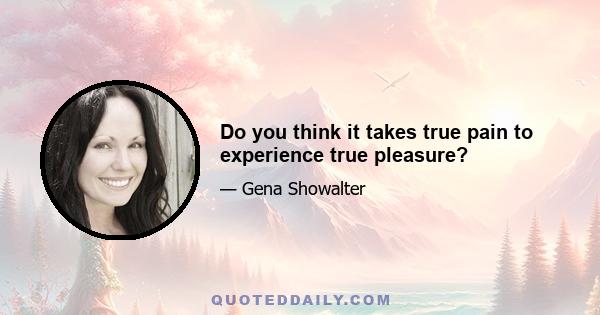 Do you think it takes true pain to experience true pleasure?