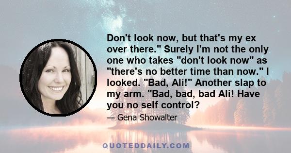 Don't look now, but that's my ex over there. Surely I'm not the only one who takes don't look now as there's no better time than now. I looked. Bad, Ali! Another slap to my arm. Bad, bad, bad Ali! Have you no self