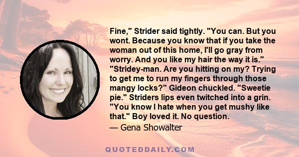 Fine, Strider said tightly. You can. But you wont. Because you know that if you take the woman out of this home, I'll go gray from worry. And you like my hair the way it is. Stridey-man. Are you hitting on my? Trying to 