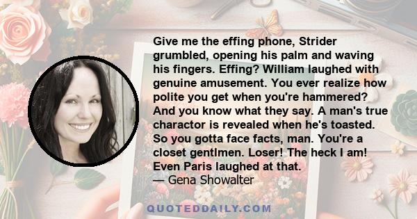 Give me the effing phone, Strider grumbled, opening his palm and waving his fingers. Effing? William laughed with genuine amusement. You ever realize how polite you get when you're hammered? And you know what they say.