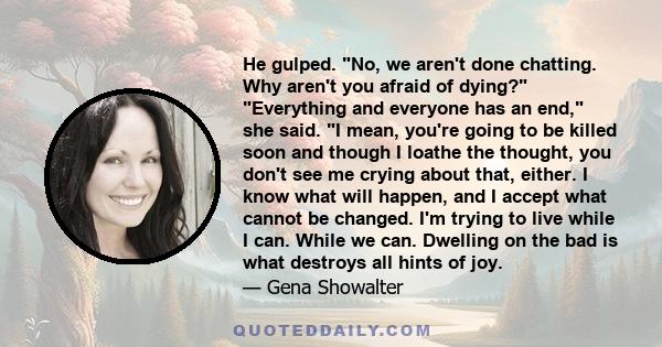 He gulped. No, we aren't done chatting. Why aren't you afraid of dying? Everything and everyone has an end, she said. I mean, you're going to be killed soon and though I loathe the thought, you don't see me crying about 