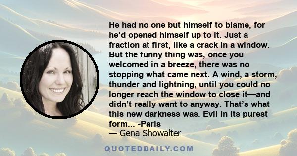 He had no one but himself to blame, for he’d opened himself up to it. Just a fraction at first, like a crack in a window. But the funny thing was, once you welcomed in a breeze, there was no stopping what came next. A