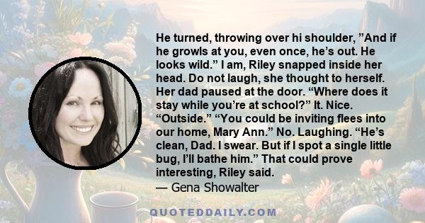 He turned, throwing over hi shoulder, ”And if he growls at you, even once, he’s out. He looks wild.” I am, Riley snapped inside her head. Do not laugh, she thought to herself. Her dad paused at the door. “Where does it