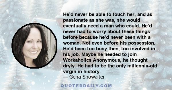 He’d never be able to touch her, and as passionate as she was, she would eventually need a man who could. He’d never had to worry about these things before because he’d never been with a woman. Not even before his