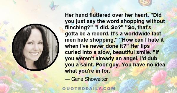 Her hand fluttered over her heart. Did you just say the word shopping without flinching? I did. So? So, that's gotta be a record. It's a worldwide fact men hate shopping. How can I hate it when I've never done it? Her