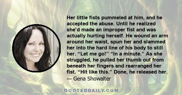 Her little fists pummeled at him, and he accepted the abuse. Until he realized she’d made an improper fist and was actually hurting herself. He wound an arm around her waist, spun her and slammed her into the hard line