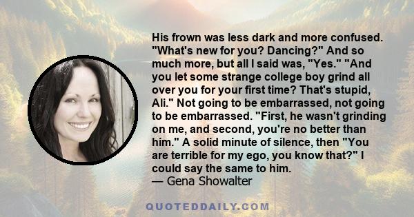 His frown was less dark and more confused. What's new for you? Dancing? And so much more, but all I said was, Yes. And you let some strange college boy grind all over you for your first time? That's stupid, Ali. Not