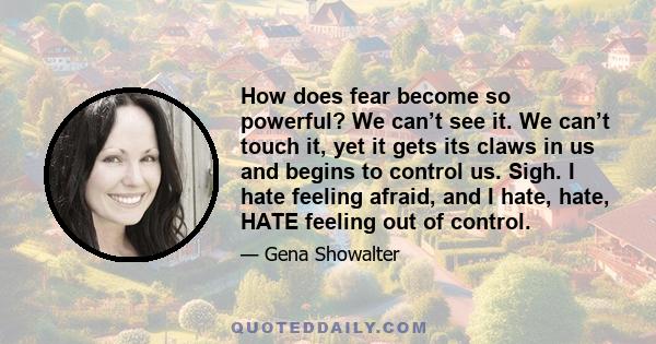 How does fear become so powerful? We can’t see it. We can’t touch it, yet it gets its claws in us and begins to control us. Sigh. I hate feeling afraid, and I hate, hate, HATE feeling out of control.