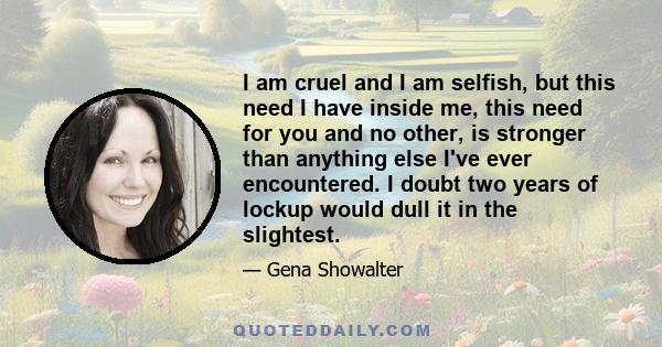 I am cruel and I am selfish, but this need I have inside me, this need for you and no other, is stronger than anything else I've ever encountered. I doubt two years of lockup would dull it in the slightest.