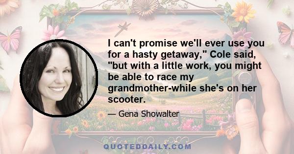 I can't promise we'll ever use you for a hasty getaway, Cole said, but with a little work, you might be able to race my grandmother-while she's on her scooter.