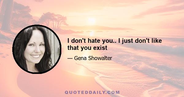 I don't hate you.. I just don't like that you exist