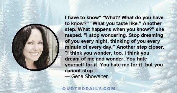 I have to know What? What do you have to know? What you taste like. Another step. What happens when you know? she rasped. I stop wondering. Stop dreaming of you every night, thinking of you every minute of every day.