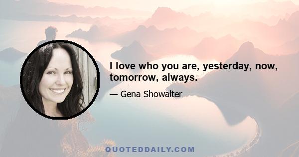 I love who you are, yesterday, now, tomorrow, always.