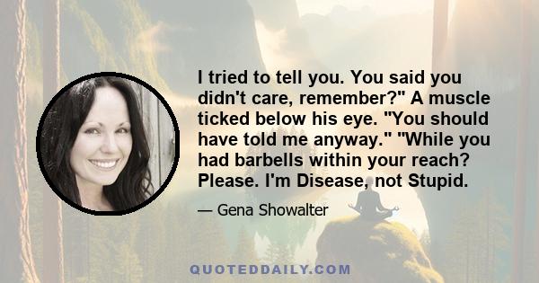 I tried to tell you. You said you didn't care, remember? A muscle ticked below his eye. You should have told me anyway. While you had barbells within your reach? Please. I'm Disease, not Stupid.