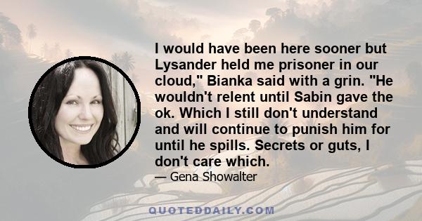 I would have been here sooner but Lysander held me prisoner in our cloud, Bianka said with a grin. He wouldn't relent until Sabin gave the ok. Which I still don't understand and will continue to punish him for until he