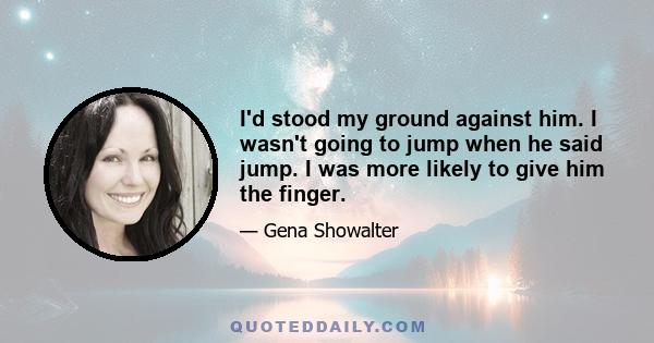 I'd stood my ground against him. I wasn't going to jump when he said jump. I was more likely to give him the finger.