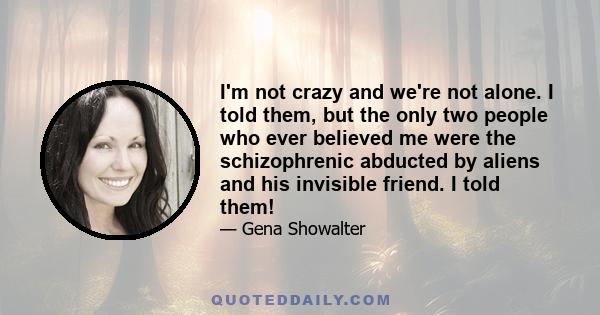 I'm not crazy and we're not alone. I told them, but the only two people who ever believed me were the schizophrenic abducted by aliens and his invisible friend. I told them!