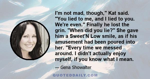 I'm not mad, though, Kat said. You lied to me, and I lied to you. We're even. Finally he lost the grin. When did you lie? She gave him a Sweet'N Low smile, as if his amusement had been poured into her. Every time we