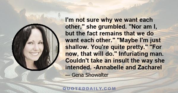 I'm not sure why we want each other, she grumbled. Nor am I, but the fact remains that we do want each other. Maybe I'm just shallow. You're quite pretty. For now, that will do. Infuriating man. Couldn't take an insult