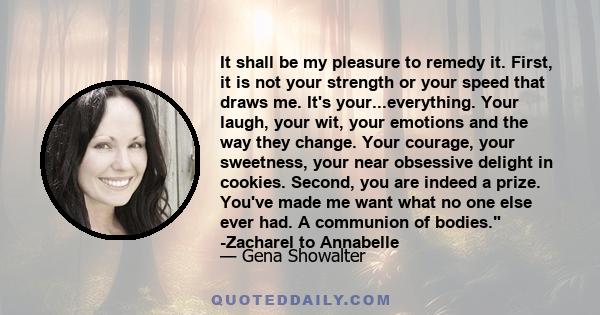 It shall be my pleasure to remedy it. First, it is not your strength or your speed that draws me. It's your...everything. Your laugh, your wit, your emotions and the way they change. Your courage, your sweetness, your