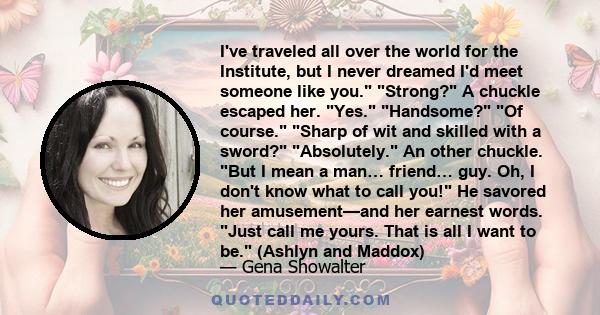 I've traveled all over the world for the Institute, but I never dreamed I'd meet someone like you. Strong? A chuckle escaped her. Yes. Handsome? Of course. Sharp of wit and skilled with a sword? Absolutely. An other