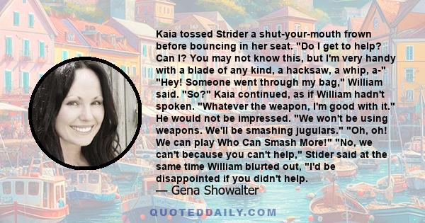 Kaia tossed Strider a shut-your-mouth frown before bouncing in her seat. Do I get to help? Can I? You may not know this, but I'm very handy with a blade of any kind, a hacksaw, a whip, a- Hey! Someone went through my