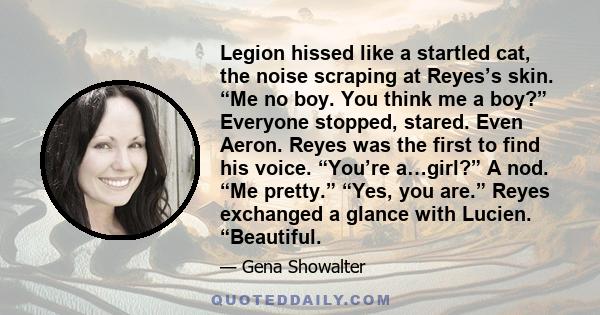 Legion hissed like a startled cat, the noise scraping at Reyes’s skin. “Me no boy. You think me a boy?” Everyone stopped, stared. Even Aeron. Reyes was the first to find his voice. “You’re a…girl?” A nod. “Me pretty.”