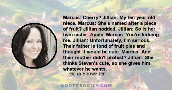 Marcus: Cherry? Jillian: My ten-year-old niece. Marcus: She's named after a piece of fruit? Jillian nodded. Jillian: So is her twin sister, Apple. Marcus: You're kidding me. Jillian: Unfortunately, I'm serious. Their