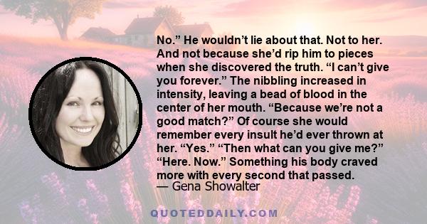 No.” He wouldn’t lie about that. Not to her. And not because she’d rip him to pieces when she discovered the truth. “I can’t give you forever.” The nibbling increased in intensity, leaving a bead of blood in the center