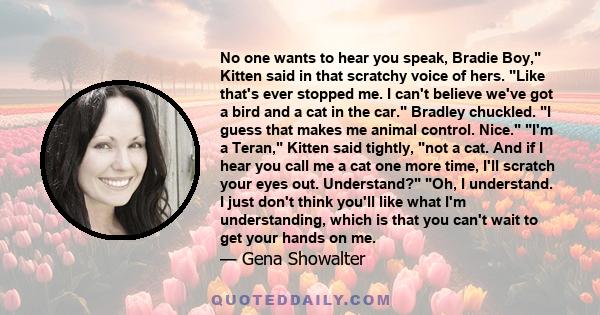 No one wants to hear you speak, Bradie Boy, Kitten said in that scratchy voice of hers. Like that's ever stopped me. I can't believe we've got a bird and a cat in the car. Bradley chuckled. I guess that makes me animal