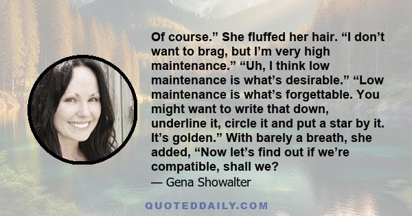 Of course.” She fluffed her hair. “I don’t want to brag, but I’m very high maintenance.” “Uh, I think low maintenance is what’s desirable.” “Low maintenance is what’s forgettable. You might want to write that down,