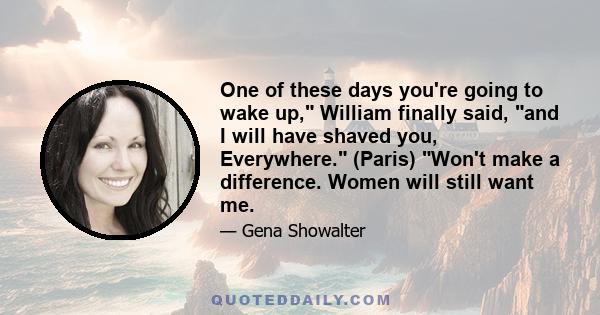 One of these days you're going to wake up, William finally said, and I will have shaved you, Everywhere. (Paris) Won't make a difference. Women will still want me.